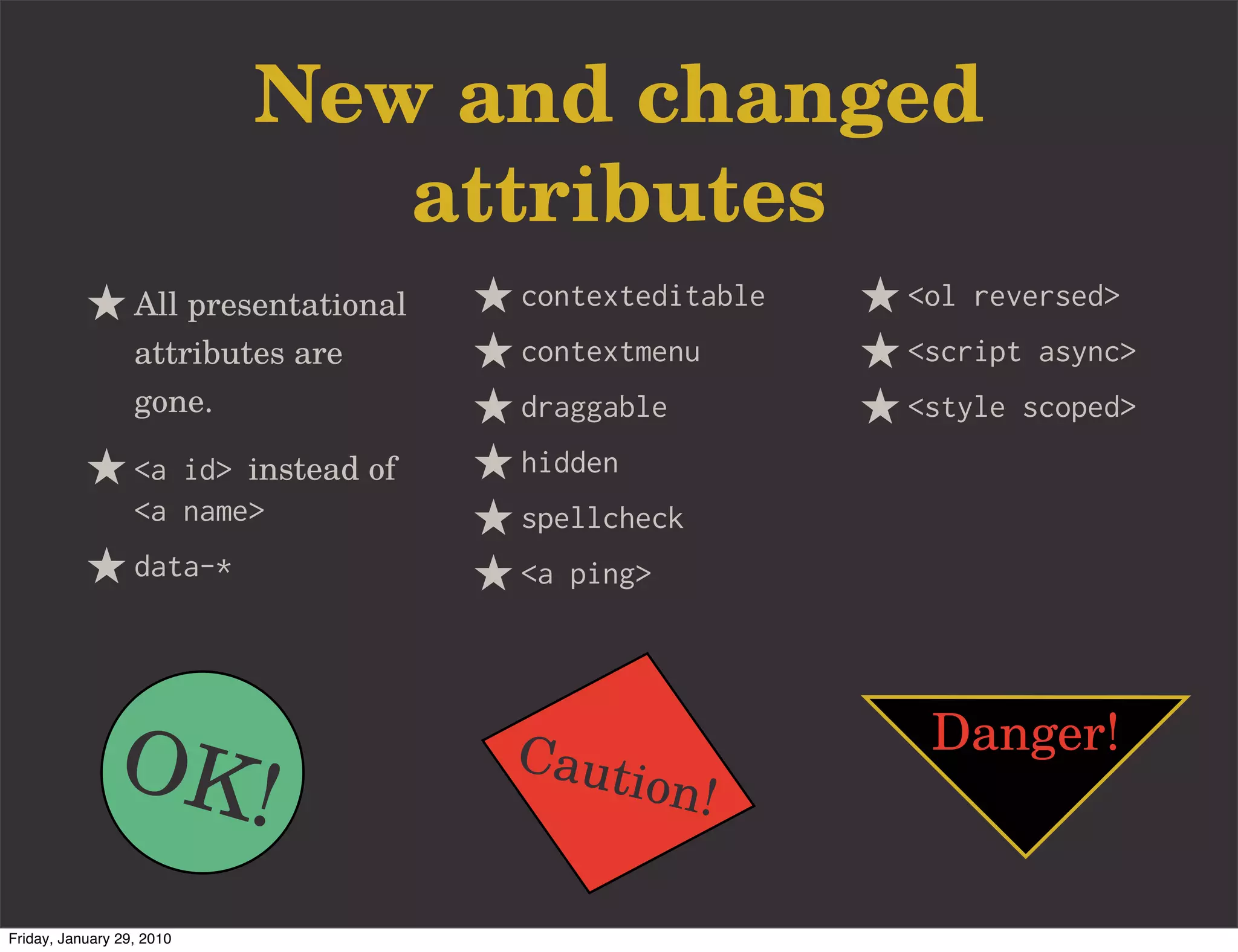 New and changed
                              attributes
                  All presentational   contexteditable   <ol reversed>
                  attributes are       contextmenu       <script async>
                  gone.                draggable         <style scoped>
                  <a id> instead of    hidden
                  <a name>             spellcheck
                  data-*               <a ping>




               OK!                     Caut
                                                ion!
                                                          Danger!


Friday, January 29, 2010
 
