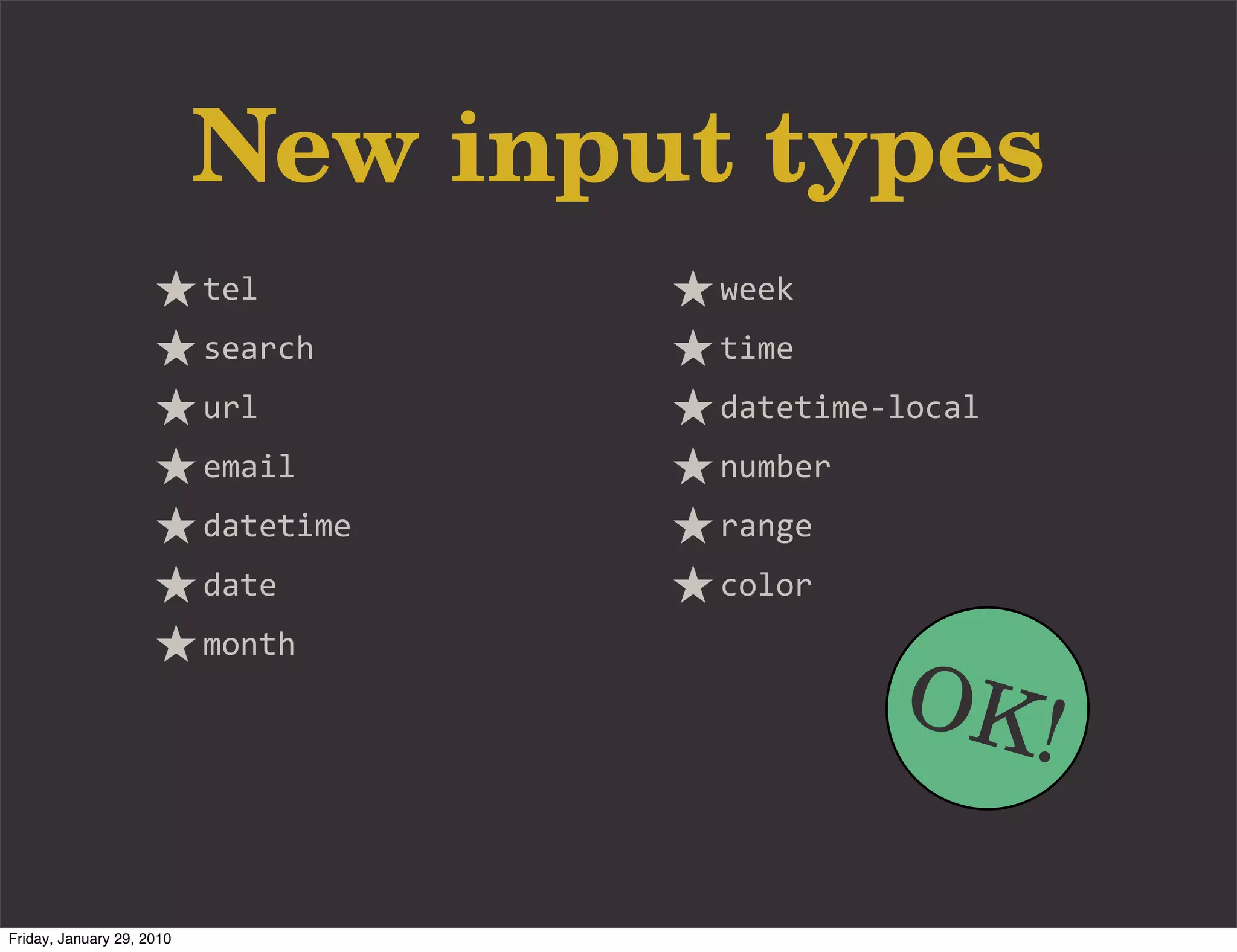 New input types
                           tel        week
                           search     time
                           url        datetime-­‐local
                           email      number
                           datetime   range
                           date       color


                                                 OK!
                           month




Friday, January 29, 2010
 