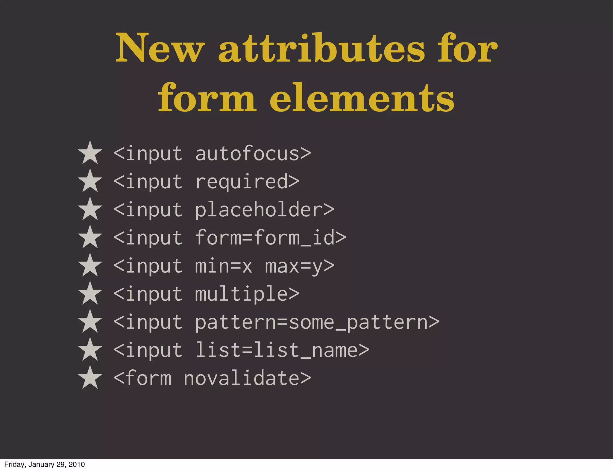 New attributes for
                            form elements
                           <input autofocus>
                           <input required>
                           <input placeholder>
                           <input form=form_id>
                           <input min=x max=y>
                           <input multiple>
                           <input pattern=some_pattern>
                           <input list=list_name>
                           <form novalidate>


Friday, January 29, 2010
 