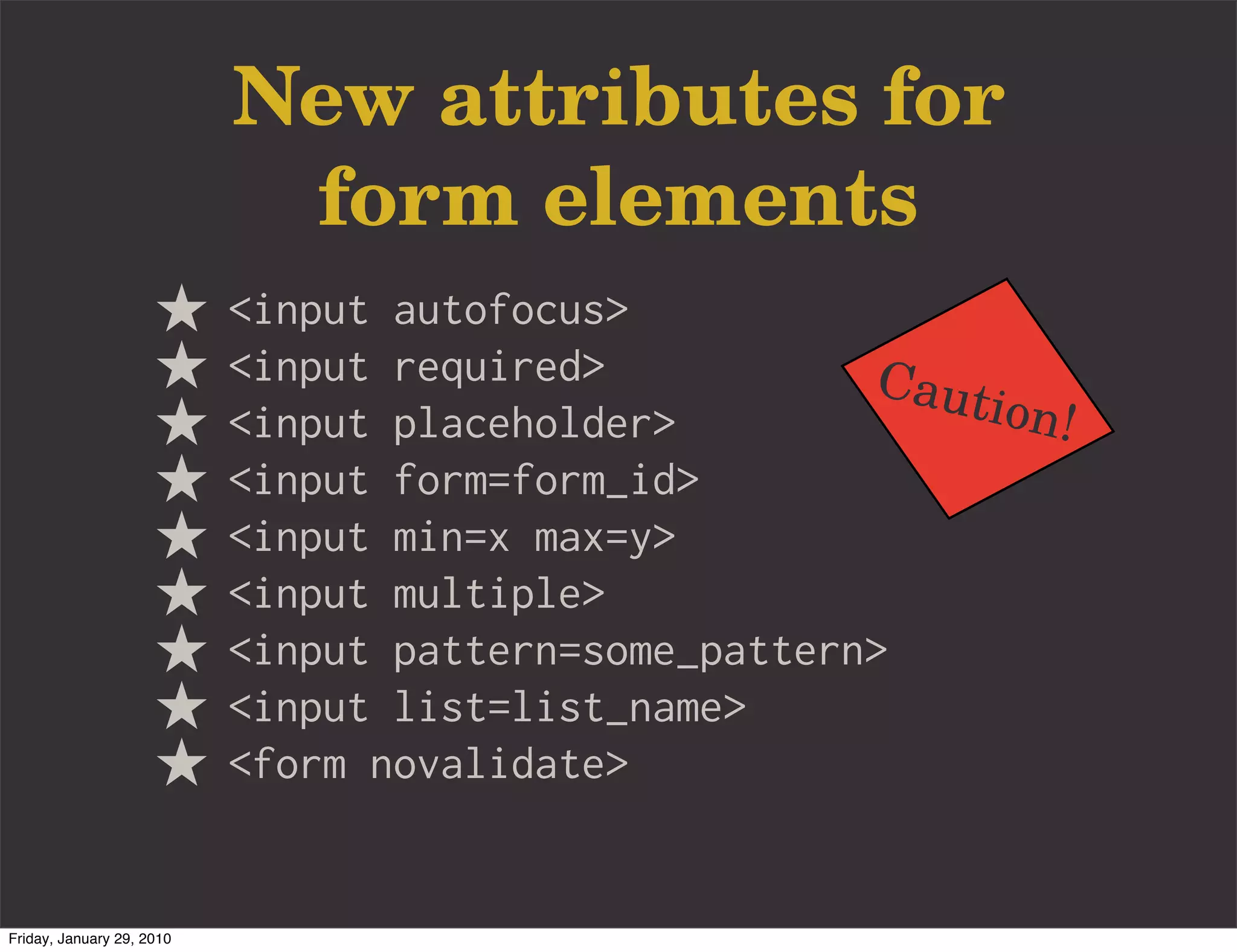 New attributes for
                            form elements
                           <input autofocus>
                           <input required>           Caut
                           <input placeholder>             ion!
                           <input form=form_id>
                           <input min=x max=y>
                           <input multiple>
                           <input pattern=some_pattern>
                           <input list=list_name>
                           <form novalidate>


Friday, January 29, 2010
 