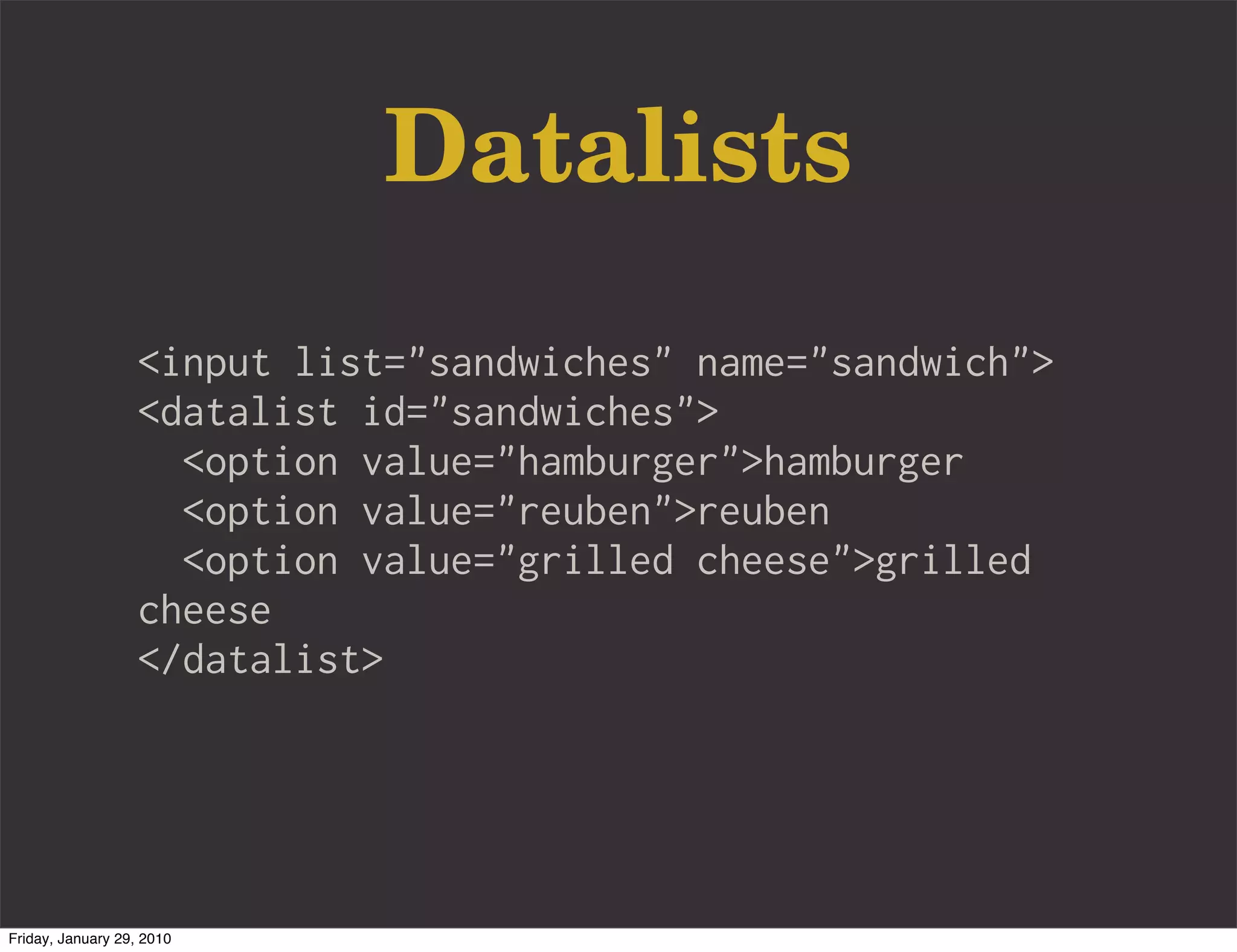 Datalists
                   <input list="sandwiches" name="sandwich">
                   <datalist id="sandwiches">
                     <option value="hamburger">hamburger
                     <option value="reuben">reuben
                     <option value="grilled cheese">grilled
                   cheese
                   </datalist>




Friday, January 29, 2010
 