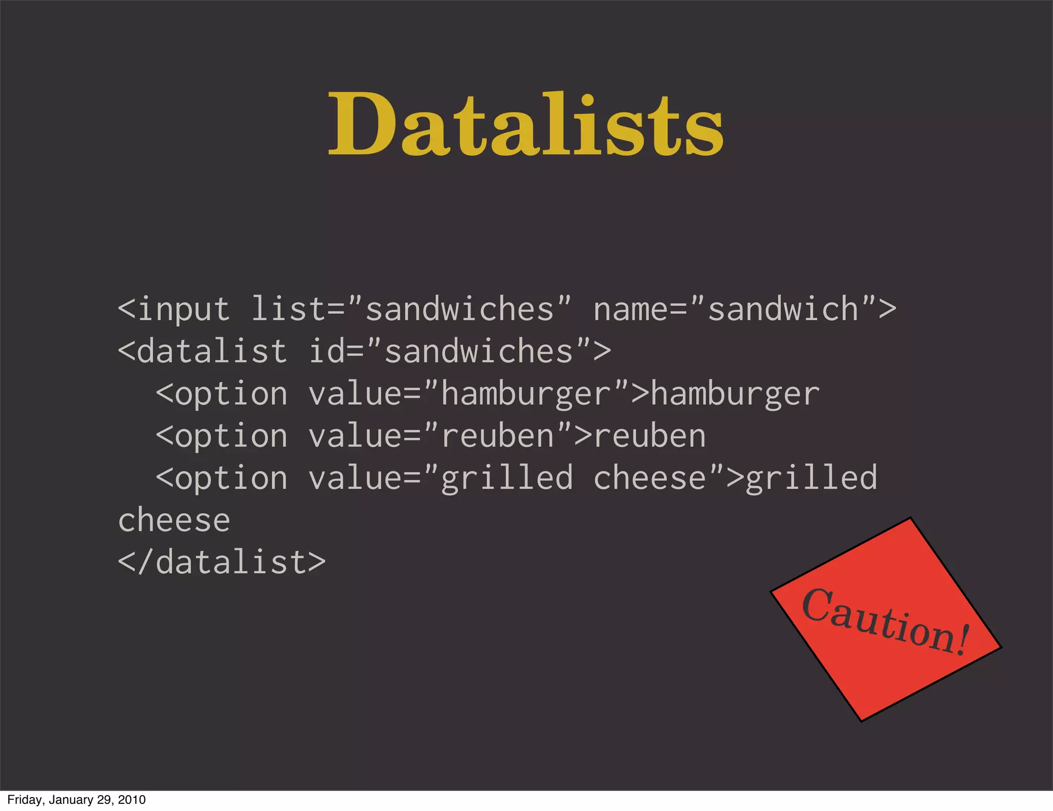Datalists
                   <input list="sandwiches" name="sandwich">
                   <datalist id="sandwiches">
                     <option value="hamburger">hamburger
                     <option value="reuben">reuben
                     <option value="grilled cheese">grilled
                   cheese
                   </datalist>
                                                      Caut
                                                           ion!


Friday, January 29, 2010
 