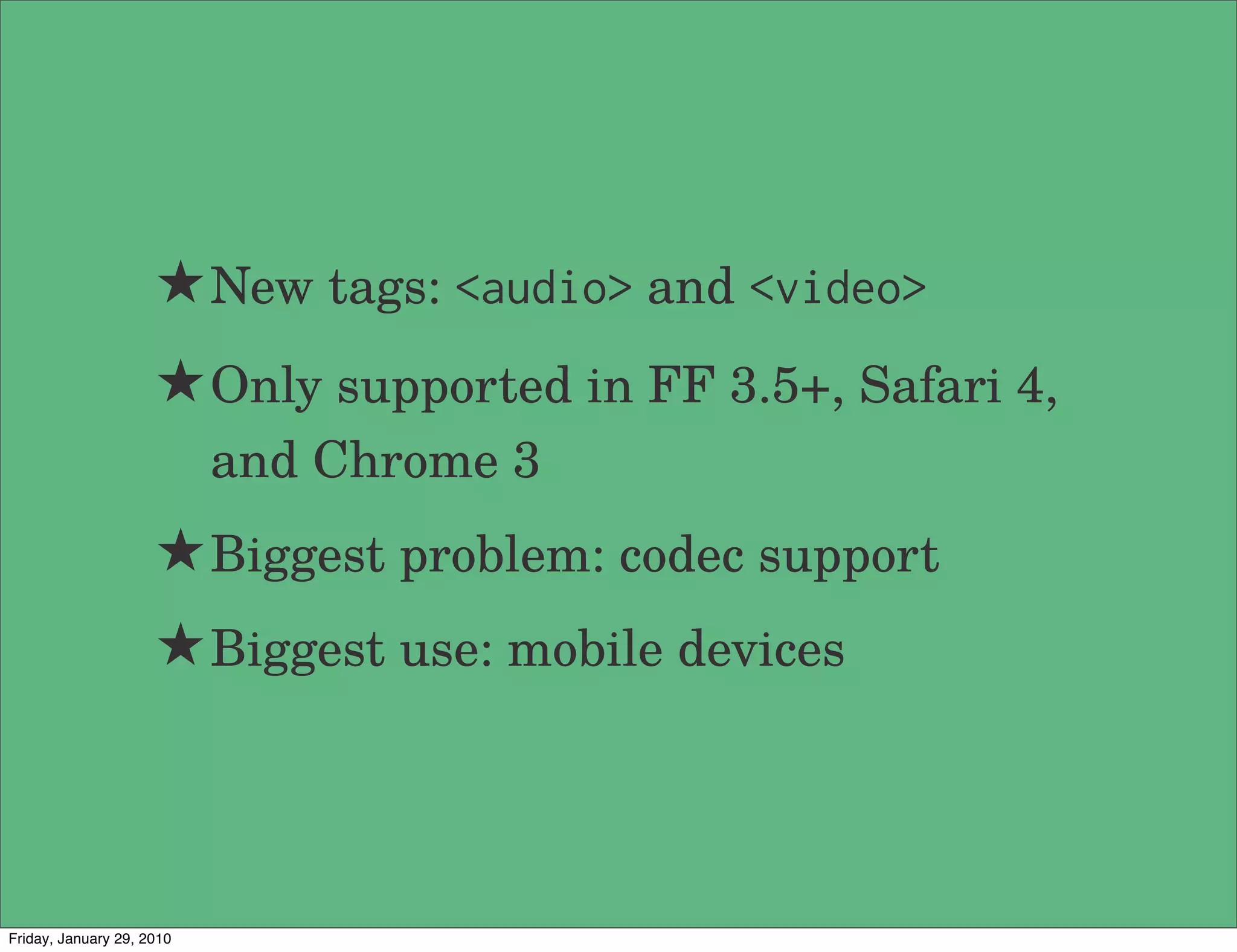 ★ New tags: <audio> and <video>
                     ★ Only supported in FF 3.5+, Safari 4,
                           and Chrome 3
                     ★ Biggest problem: codec support
                     ★ Biggest use: mobile devices



Friday, January 29, 2010
 