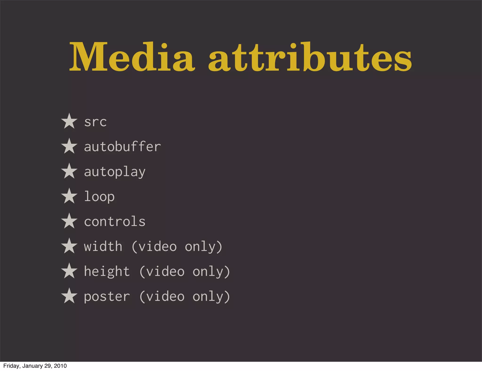 Media attributes
                           src
                           autobuffer
                           autoplay
                           loop
                           controls
                           width (video only)
                           height (video only)
                           poster (video only)



Friday, January 29, 2010
 