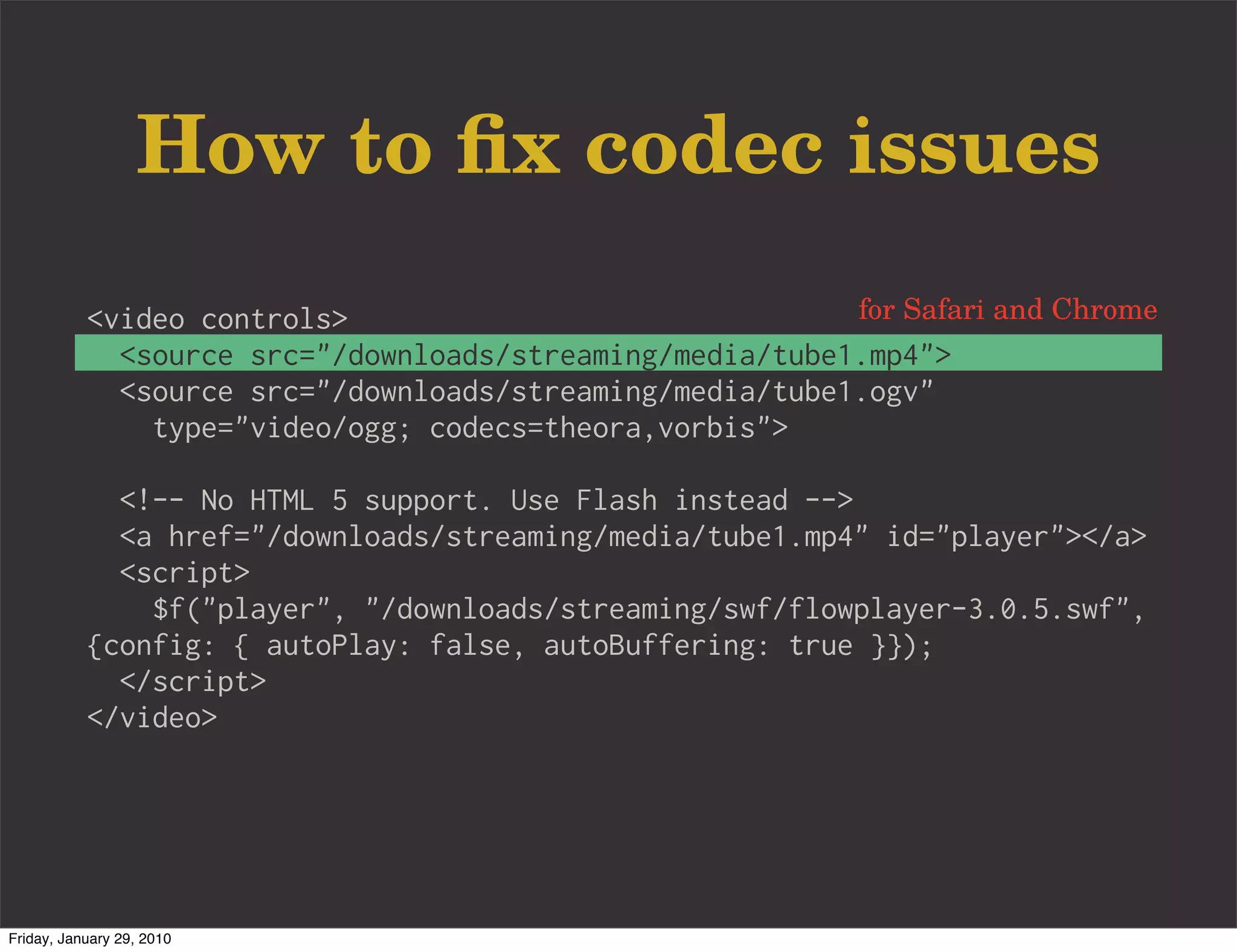 How to ﬁx codec issues
           <video controls>                               for Safari and Chrome
             <source src="/downloads/streaming/media/tube1.mp4">
             <source src="/downloads/streaming/media/tube1.ogv"
               type="video/ogg; codecs=theora,vorbis">

             <!-- No HTML 5 support. Use Flash instead -->
             <a href="/downloads/streaming/media/tube1.mp4" id="player"></a>
             <script>
               $f("player", "/downloads/streaming/swf/flowplayer-3.0.5.swf",
           {config: { autoPlay: false, autoBuffering: true }});
             </script>
           </video>




Friday, January 29, 2010
 