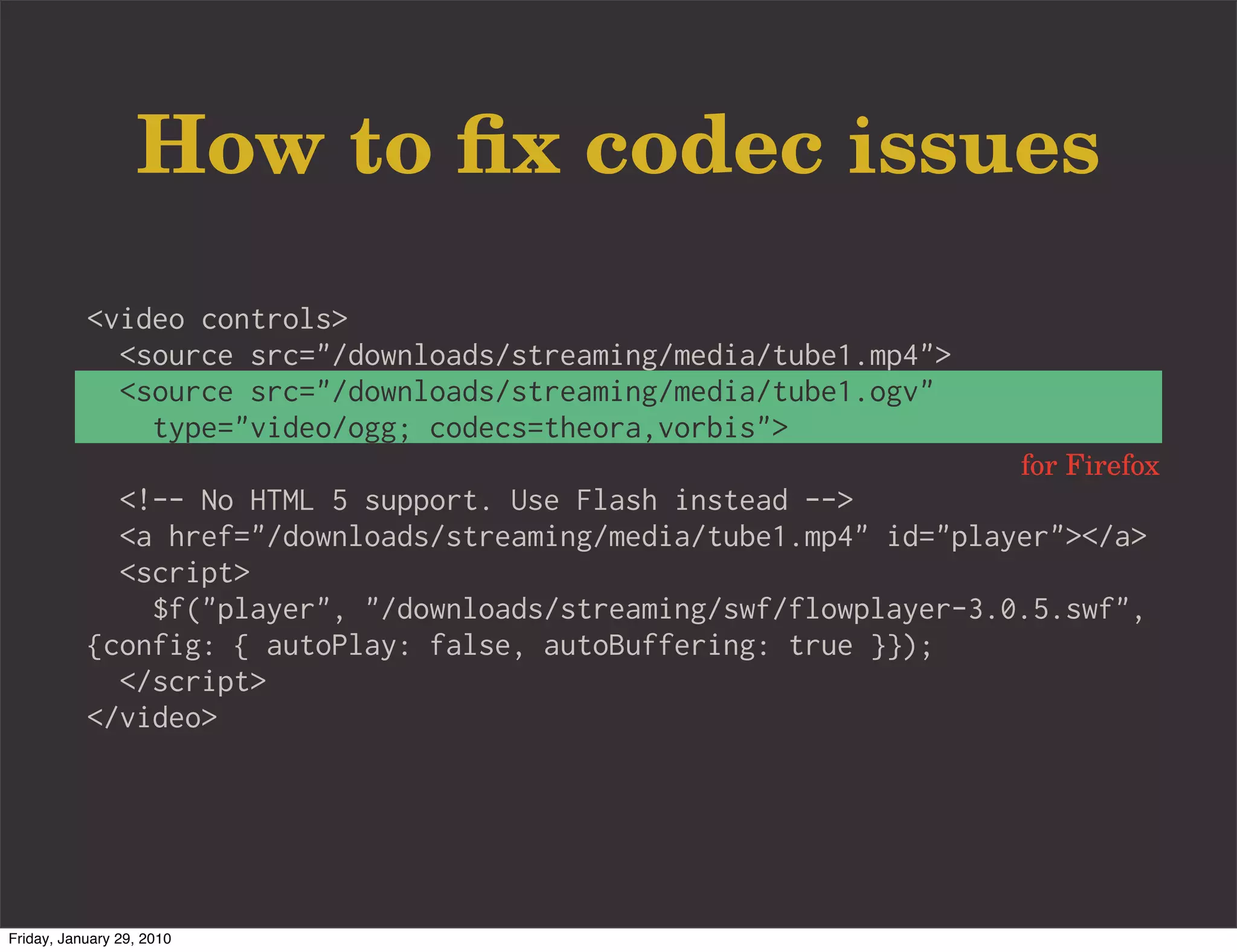 How to ﬁx codec issues
           <video controls>
             <source src="/downloads/streaming/media/tube1.mp4">
             <source src="/downloads/streaming/media/tube1.ogv"
               type="video/ogg; codecs=theora,vorbis">
                                                                    for Firefox
             <!-- No HTML 5 support. Use Flash instead -->
             <a href="/downloads/streaming/media/tube1.mp4" id="player"></a>
             <script>
               $f("player", "/downloads/streaming/swf/flowplayer-3.0.5.swf",
           {config: { autoPlay: false, autoBuffering: true }});
             </script>
           </video>




Friday, January 29, 2010
 
