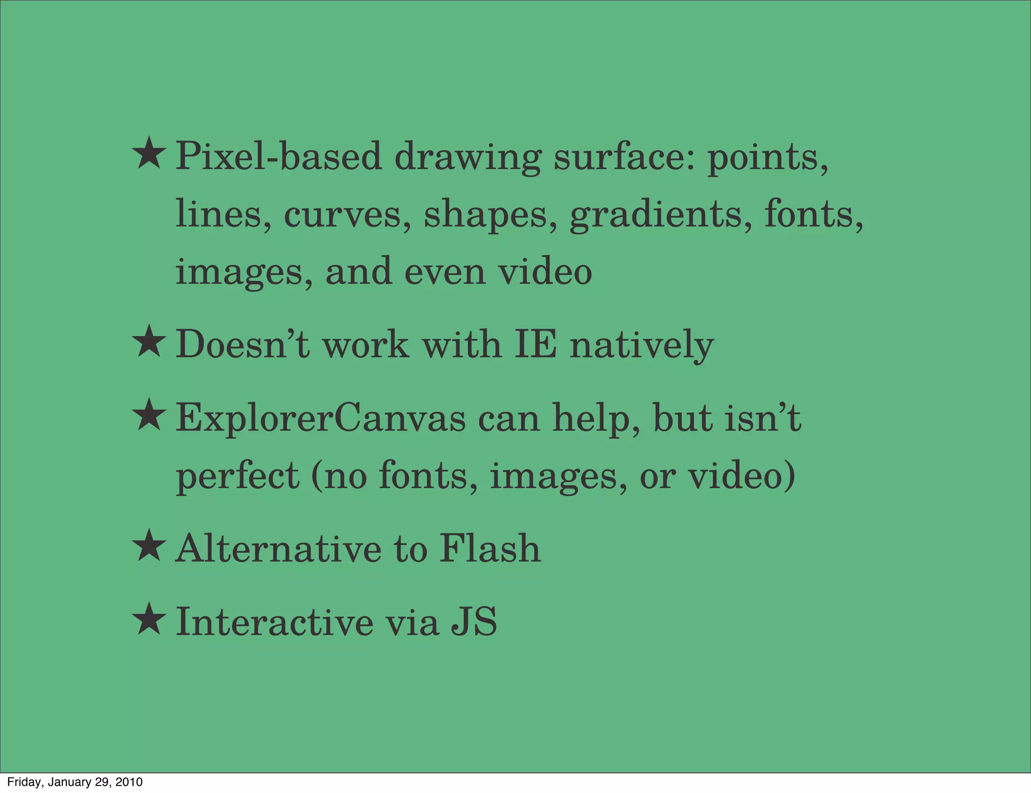 ★ Pixel-based drawing surface: points,
                           lines, curves, shapes, gradients, fonts,
                           images, and even video
                     ★ Doesn’t work with IE natively
                     ★ ExplorerCanvas can help, but isn’t
                           perfect (no fonts, images, or video)
                     ★ Alternative to Flash
                     ★ Interactive via JS


Friday, January 29, 2010
 