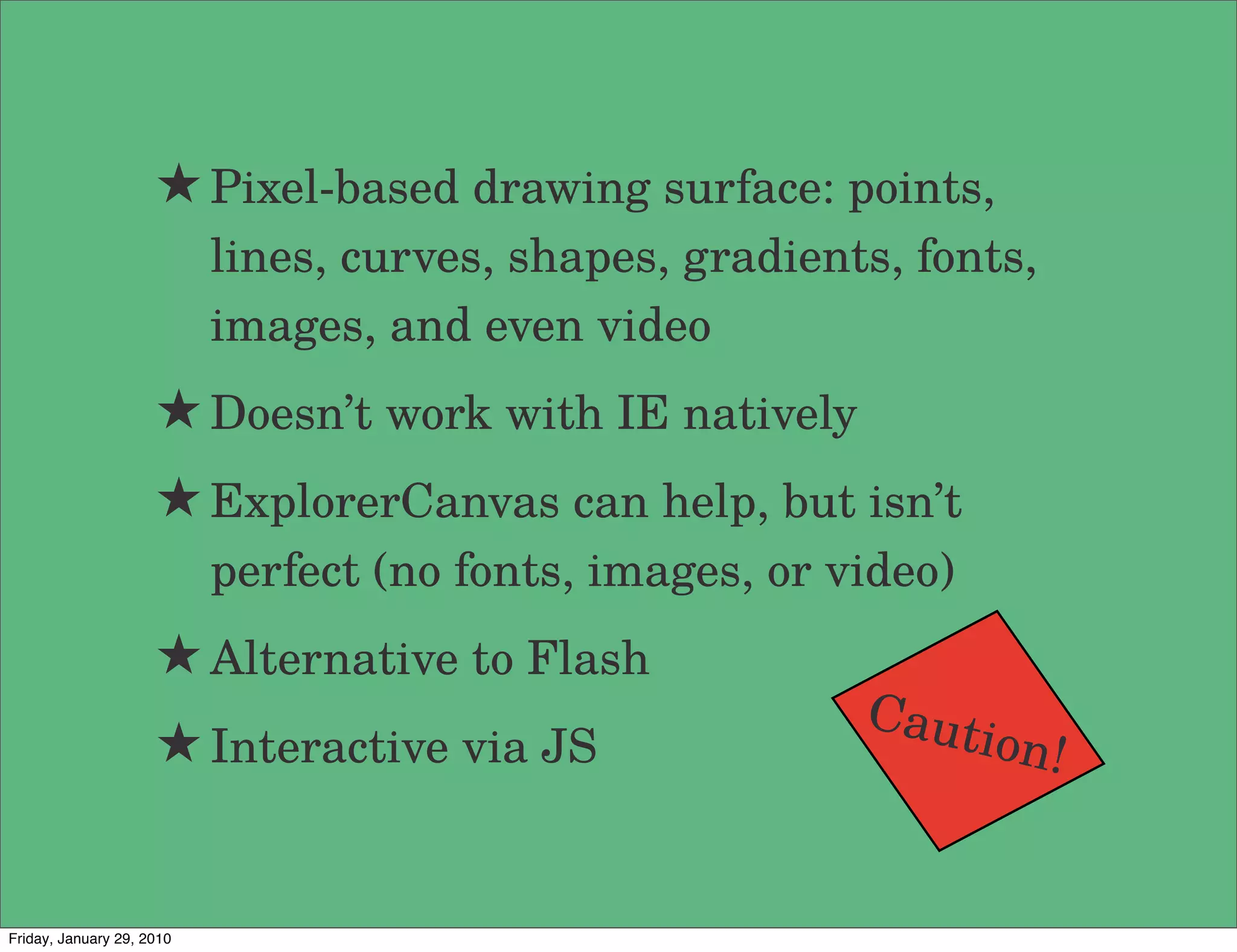 ★ Pixel-based drawing surface: points,
                           lines, curves, shapes, gradients, fonts,
                           images, and even video
                     ★ Doesn’t work with IE natively
                     ★ ExplorerCanvas can help, but isn’t
                           perfect (no fonts, images, or video)
                     ★ Alternative to Flash
                                                          Caut
                     ★ Interactive via JS                         ion!


Friday, January 29, 2010
 