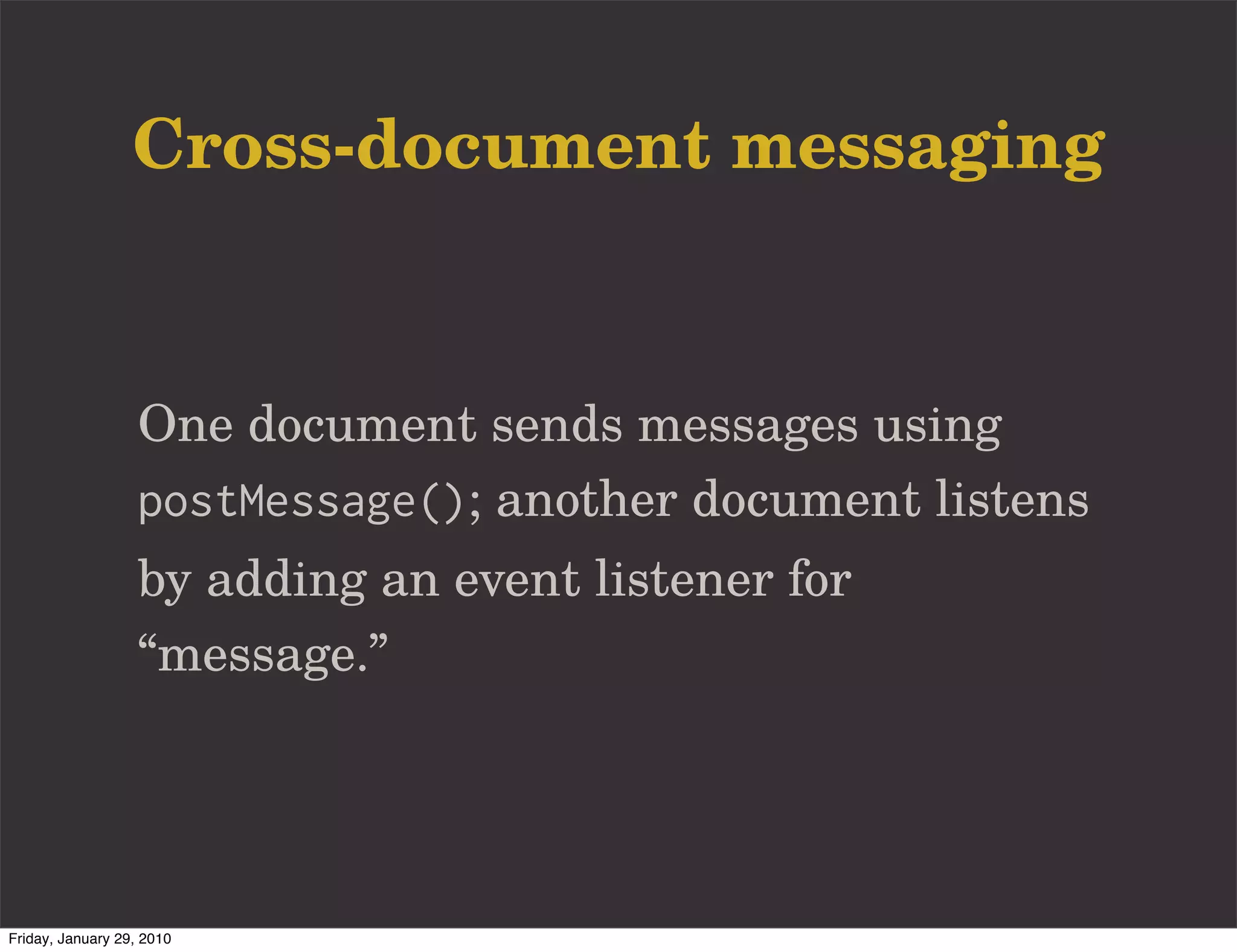 Cross-document messaging


                   One document sends messages using
                   postMessage(); another document listens
                   by adding an event listener for
                   “message.”




Friday, January 29, 2010
 