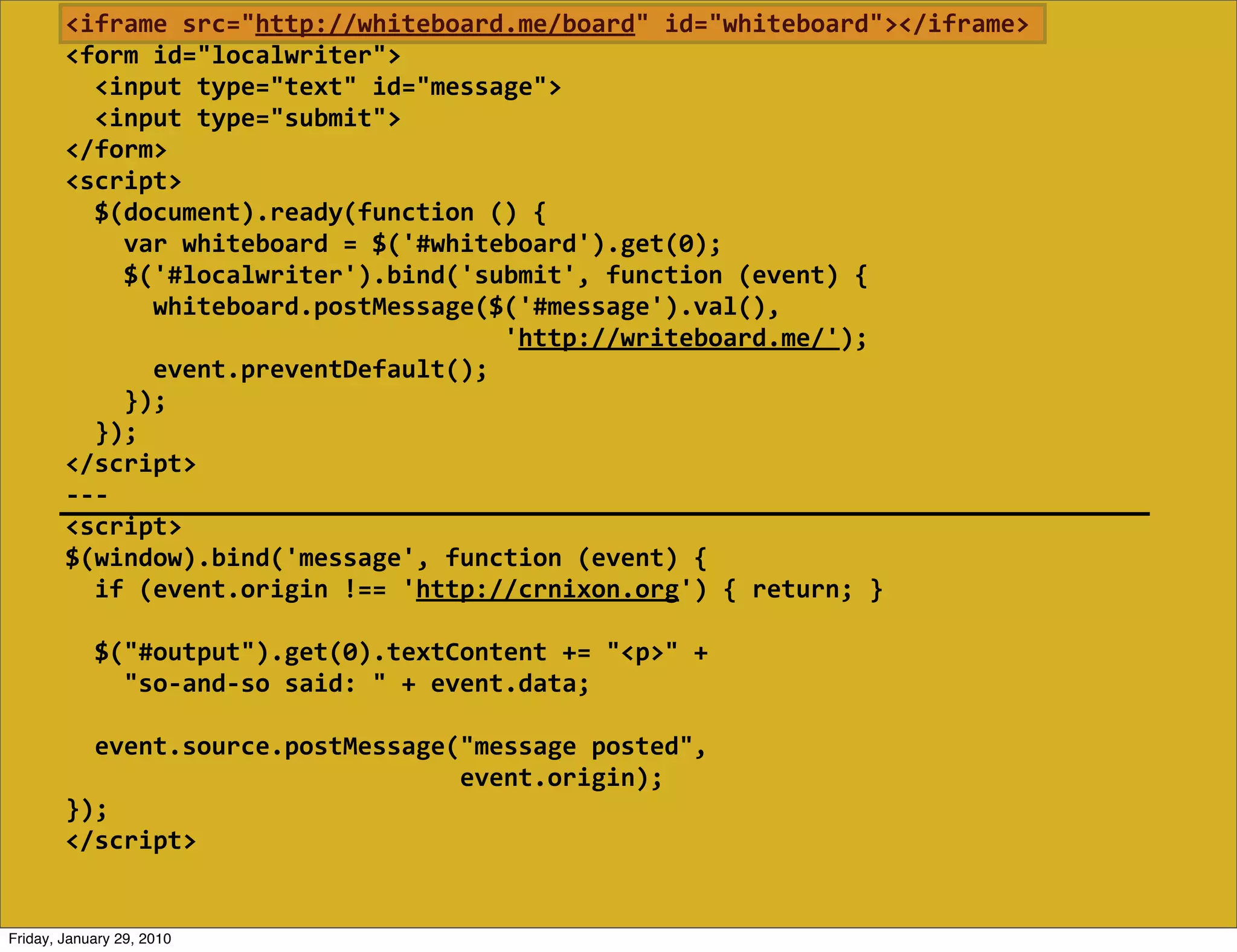 <iframe  src="http://whiteboard.me/board"  id="whiteboard"></iframe>
        <form  id="localwriter">
            <input  type="text"  id="message">
            <input  type="submit">
        </form>
        <script>
            $(document).ready(function  ()  {
                var  whiteboard  =  $('#whiteboard').get(0);
                $('#localwriter').bind('submit',  function  (event)  {
                    whiteboard.postMessage($('#message').val(),
                                                                    'http://writeboard.me/');
                    event.preventDefault();
                });
            });
        </script>
        -­‐-­‐-­‐
        <script>
        $(window).bind('message',  function  (event)  {
            if  (event.origin  !==  'http://crnixon.org')  {  return;  }
            
            $("#output").get(0).textContent  +=  "<p>"  +
                "so-­‐and-­‐so  said:  "  +  event.data;

            event.source.postMessage("message  posted",
                                                              event.origin);
        });
        </script>


Friday, January 29, 2010
 
