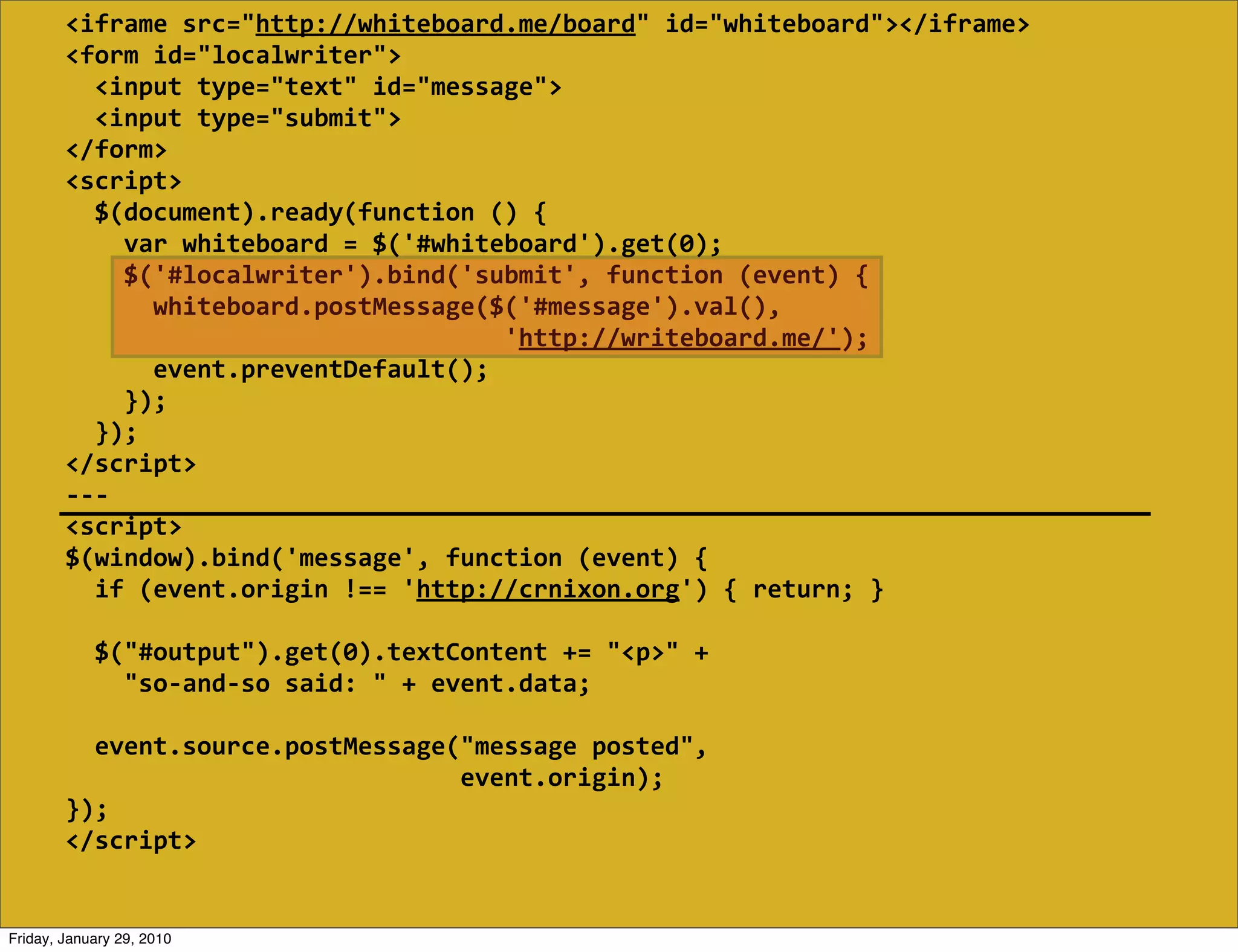 <iframe  src="http://whiteboard.me/board"  id="whiteboard"></iframe>
        <form  id="localwriter">
            <input  type="text"  id="message">
            <input  type="submit">
        </form>
        <script>
            $(document).ready(function  ()  {
                var  whiteboard  =  $('#whiteboard').get(0);
                $('#localwriter').bind('submit',  function  (event)  {
                    whiteboard.postMessage($('#message').val(),
                                                                    'http://writeboard.me/');
                    event.preventDefault();
                });
            });
        </script>
        -­‐-­‐-­‐
        <script>
        $(window).bind('message',  function  (event)  {
            if  (event.origin  !==  'http://crnixon.org')  {  return;  }
            
            $("#output").get(0).textContent  +=  "<p>"  +
                "so-­‐and-­‐so  said:  "  +  event.data;

            event.source.postMessage("message  posted",
                                                              event.origin);
        });
        </script>


Friday, January 29, 2010
 