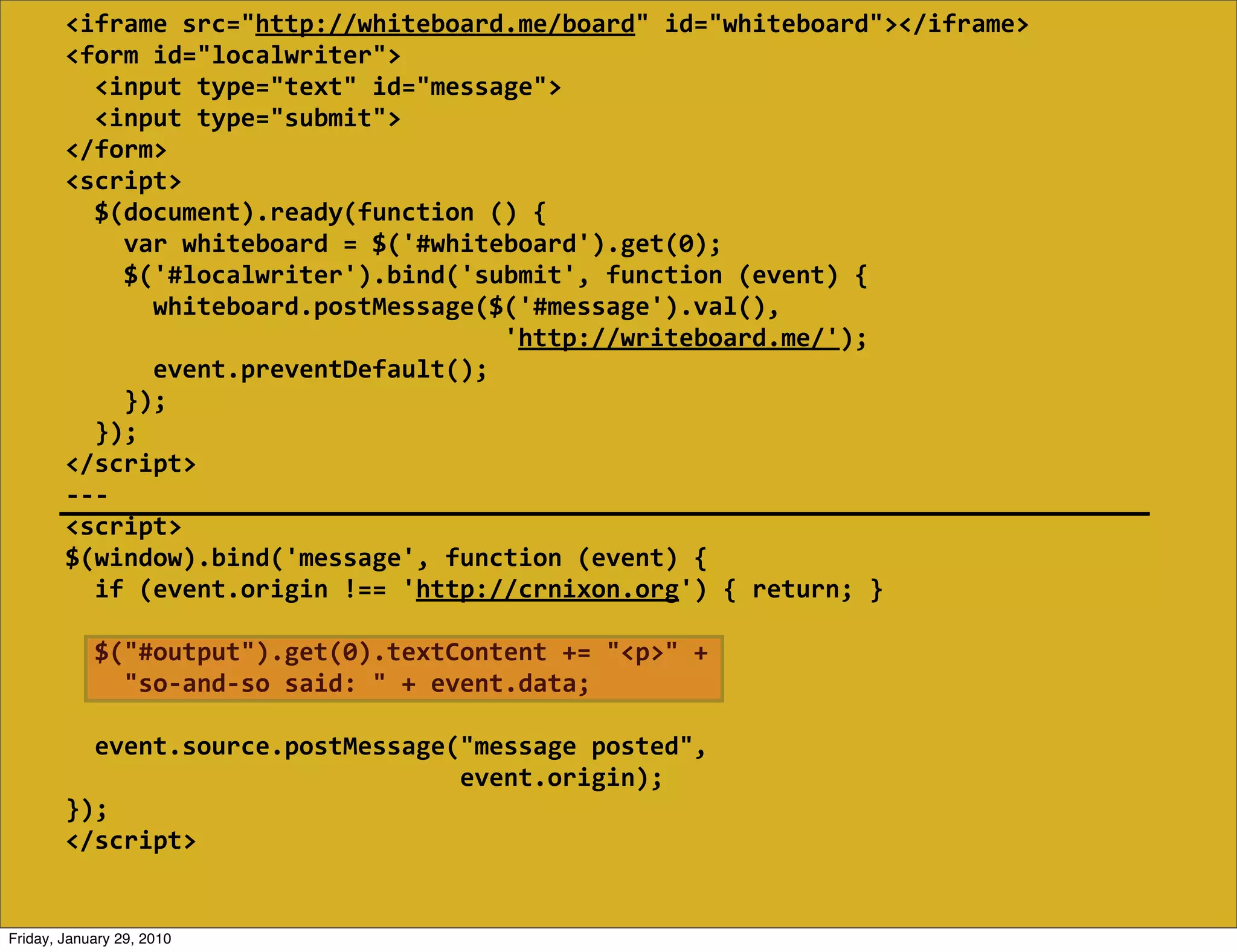 <iframe  src="http://whiteboard.me/board"  id="whiteboard"></iframe>
        <form  id="localwriter">
            <input  type="text"  id="message">
            <input  type="submit">
        </form>
        <script>
            $(document).ready(function  ()  {
                var  whiteboard  =  $('#whiteboard').get(0);
                $('#localwriter').bind('submit',  function  (event)  {
                    whiteboard.postMessage($('#message').val(),
                                                                    'http://writeboard.me/');
                    event.preventDefault();
                });
            });
        </script>
        -­‐-­‐-­‐
        <script>
        $(window).bind('message',  function  (event)  {
            if  (event.origin  !==  'http://crnixon.org')  {  return;  }
            
            $("#output").get(0).textContent  +=  "<p>"  +
                "so-­‐and-­‐so  said:  "  +  event.data;

            event.source.postMessage("message  posted",
                                                              event.origin);
        });
        </script>


Friday, January 29, 2010
 