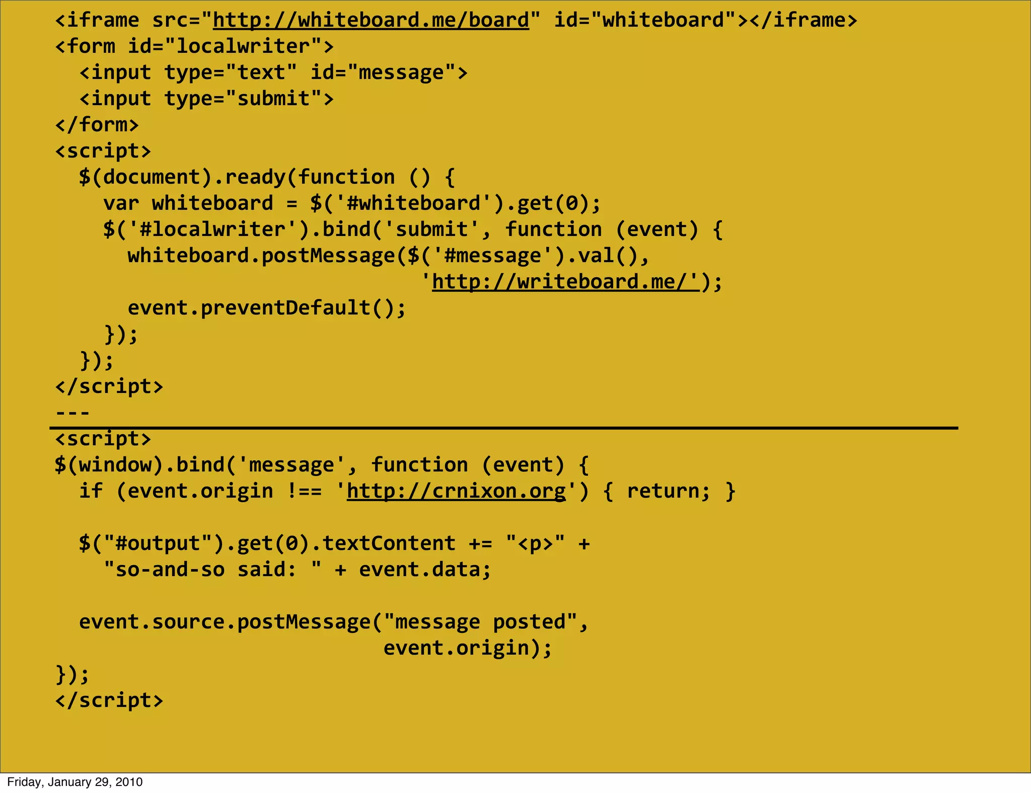 <iframe  src="http://whiteboard.me/board"  id="whiteboard"></iframe>
        <form  id="localwriter">
            <input  type="text"  id="message">
            <input  type="submit">
        </form>
        <script>
            $(document).ready(function  ()  {
                var  whiteboard  =  $('#whiteboard').get(0);
                $('#localwriter').bind('submit',  function  (event)  {
                    whiteboard.postMessage($('#message').val(),
                                                                    'http://writeboard.me/');
                    event.preventDefault();
                });
            });
        </script>
        -­‐-­‐-­‐
        <script>
        $(window).bind('message',  function  (event)  {
            if  (event.origin  !==  'http://crnixon.org')  {  return;  }
            
            $("#output").get(0).textContent  +=  "<p>"  +
                "so-­‐and-­‐so  said:  "  +  event.data;

            event.source.postMessage("message  posted",
                                                              event.origin);
        });
        </script>


Friday, January 29, 2010
 