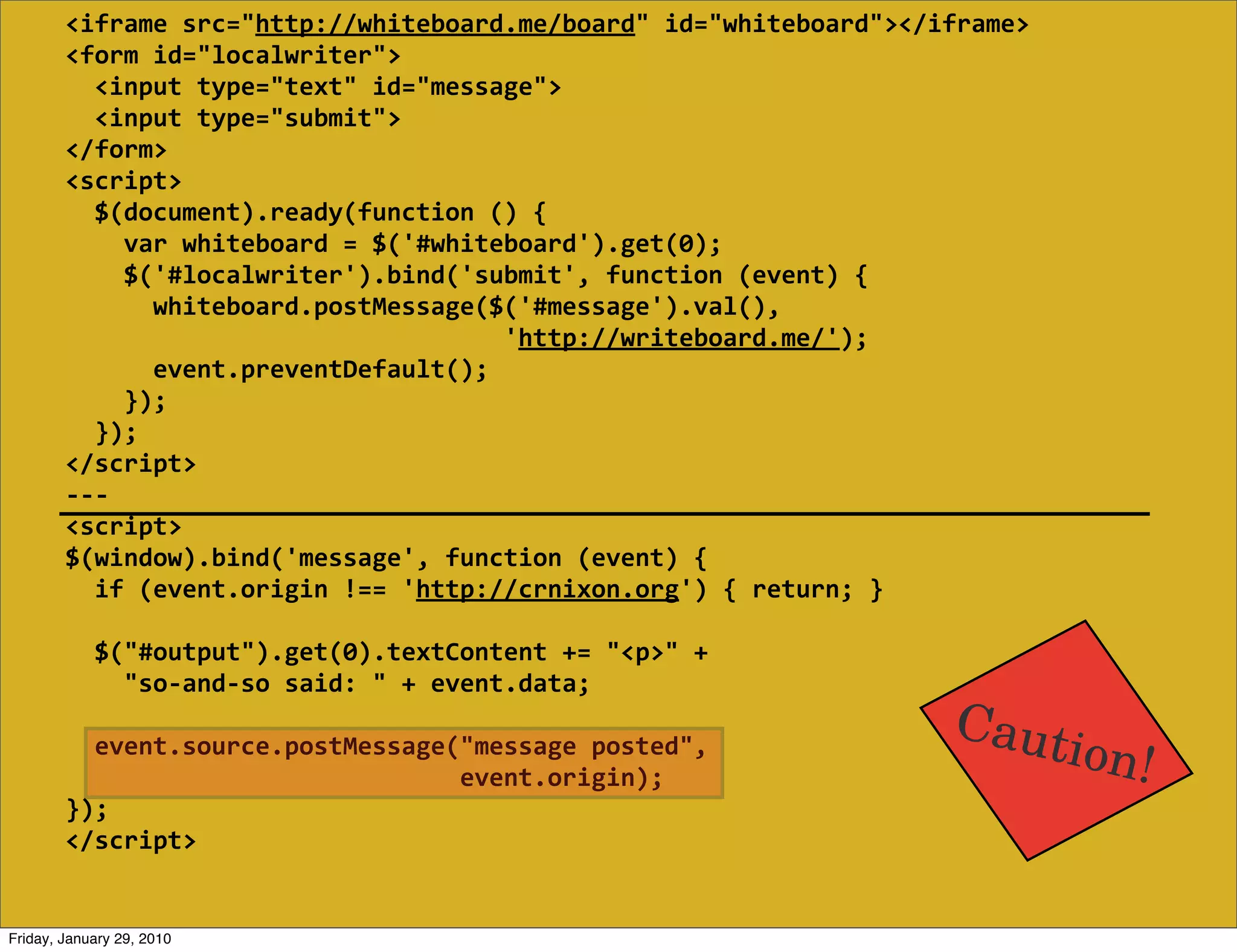<iframe  src="http://whiteboard.me/board"  id="whiteboard"></iframe>
        <form  id="localwriter">
            <input  type="text"  id="message">
            <input  type="submit">
        </form>
        <script>
            $(document).ready(function  ()  {
                var  whiteboard  =  $('#whiteboard').get(0);
                $('#localwriter').bind('submit',  function  (event)  {
                    whiteboard.postMessage($('#message').val(),
                                                                    'http://writeboard.me/');
                    event.preventDefault();
                });
            });
        </script>
        -­‐-­‐-­‐
        <script>
        $(window).bind('message',  function  (event)  {
            if  (event.origin  !==  'http://crnixon.org')  {  return;  }
            
            $("#output").get(0).textContent  +=  "<p>"  +
                "so-­‐and-­‐so  said:  "  +  event.data;
                                                                                      Caut
            event.source.postMessage("message  posted",
                                                              event.origin);
                                                                                                ion!
        });
        </script>


Friday, January 29, 2010
 