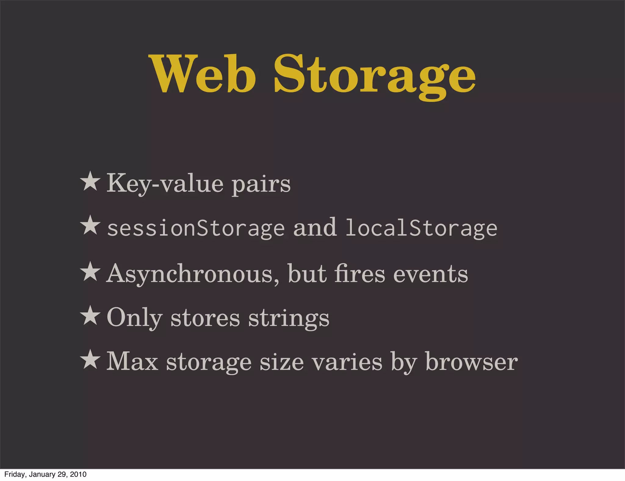 Web Storage
                     ★ Key-value pairs
                     ★ sessionStorage and localStorage
                     ★ Asynchronous, but ﬁres events
                     ★ Only stores strings
                     ★ Max storage size varies by browser


Friday, January 29, 2010
 