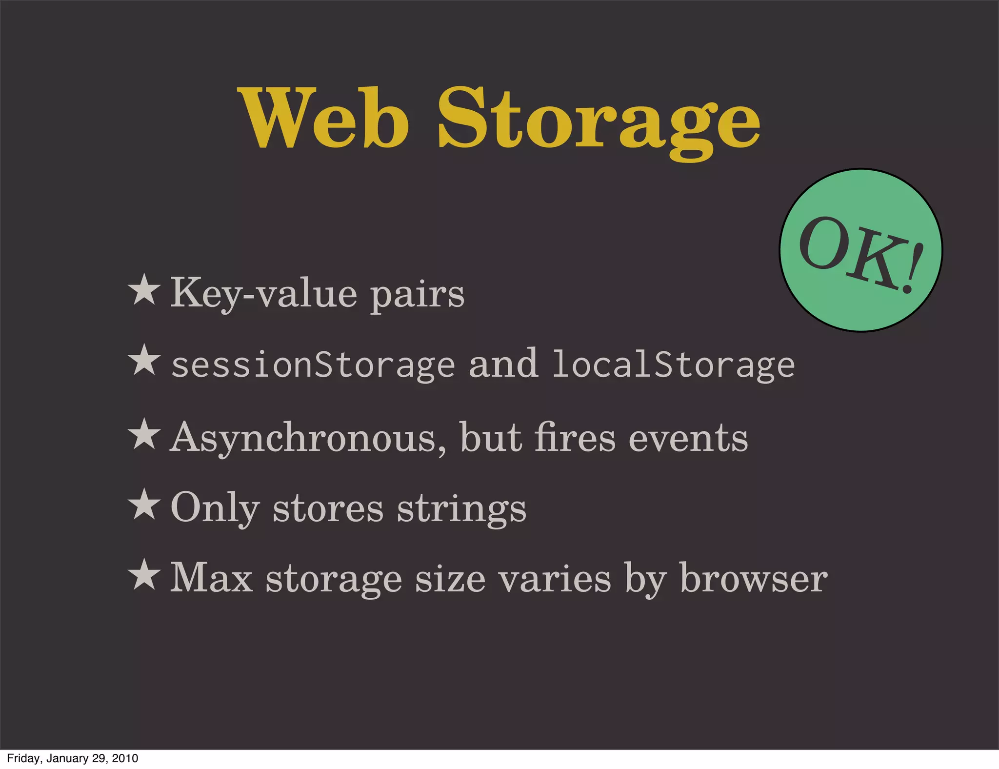 Web Storage
                                                       OK!
                     ★ Key-value pairs
                     ★ sessionStorage and localStorage
                     ★ Asynchronous, but ﬁres events
                     ★ Only stores strings
                     ★ Max storage size varies by browser


Friday, January 29, 2010
 