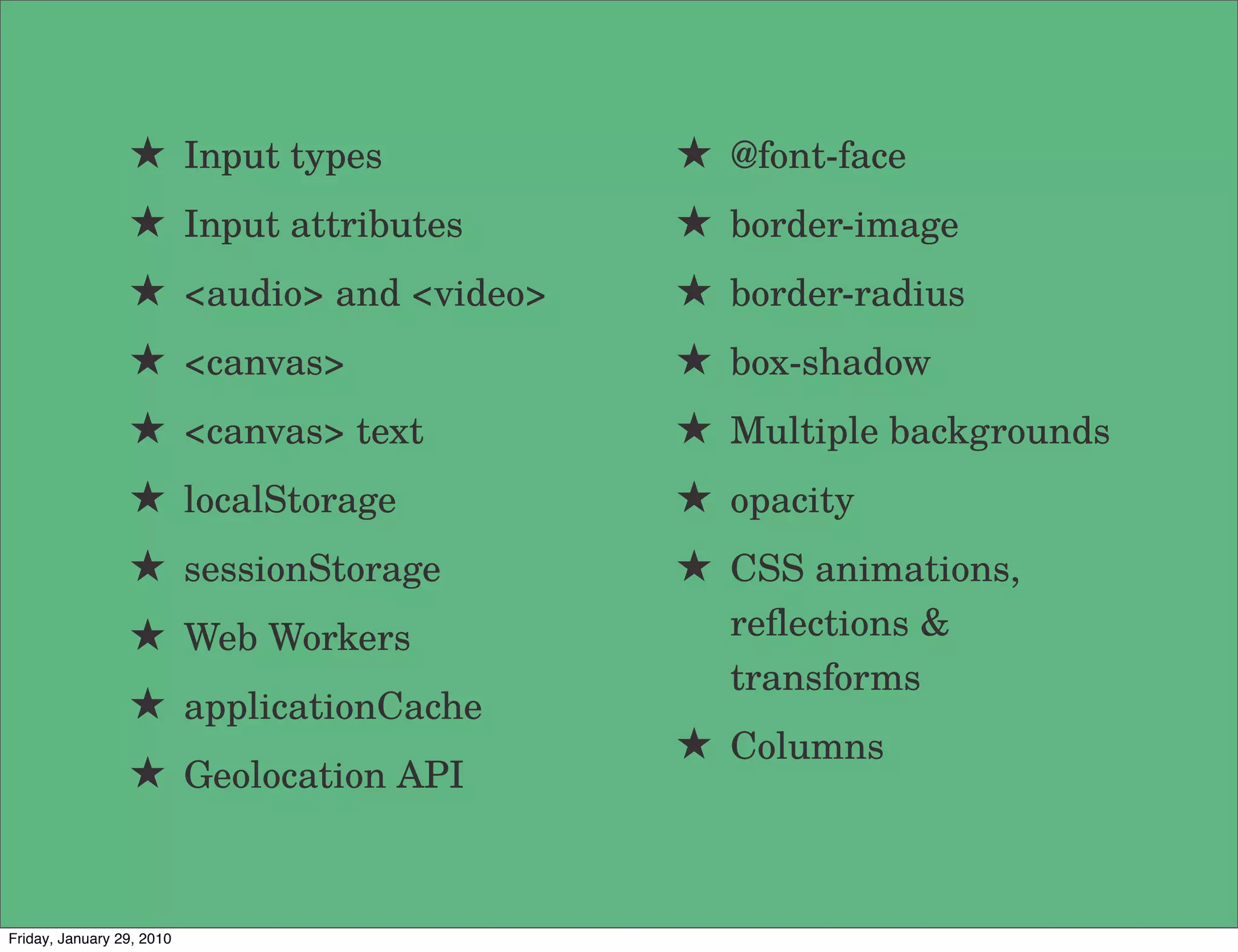 ★ Input types           ★ @font-face
                 ★ Input attributes      ★ border-image
                 ★ <audio> and <video>   ★ border-radius
                 ★ <canvas>              ★ box-shadow
                 ★ <canvas> text         ★ Multiple backgrounds
                 ★ localStorage          ★ opacity
                 ★ sessionStorage        ★ CSS animations,
                 ★ Web Workers             reﬂections &
                                           transforms
                 ★ applicationCache
                                         ★ Columns
                 ★ Geolocation API


Friday, January 29, 2010
 