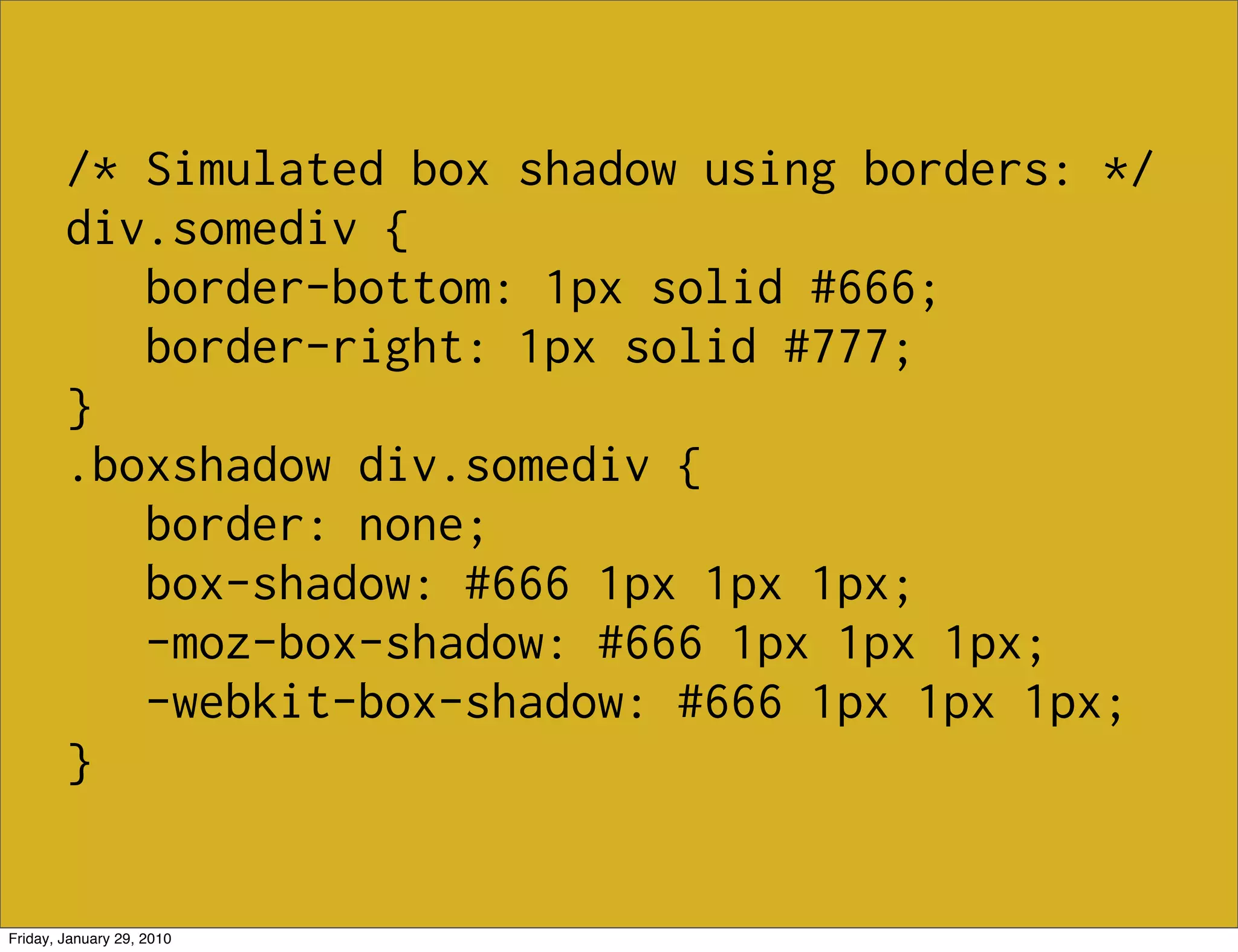 /* Simulated box shadow using borders: */
        div.somediv {
           border-bottom: 1px solid #666;
           border-right: 1px solid #777;
        }
        .boxshadow div.somediv {
           border: none;
           box-shadow: #666 1px 1px 1px;
           -moz-box-shadow: #666 1px 1px 1px;
           -webkit-box-shadow: #666 1px 1px 1px;
        }


Friday, January 29, 2010
 