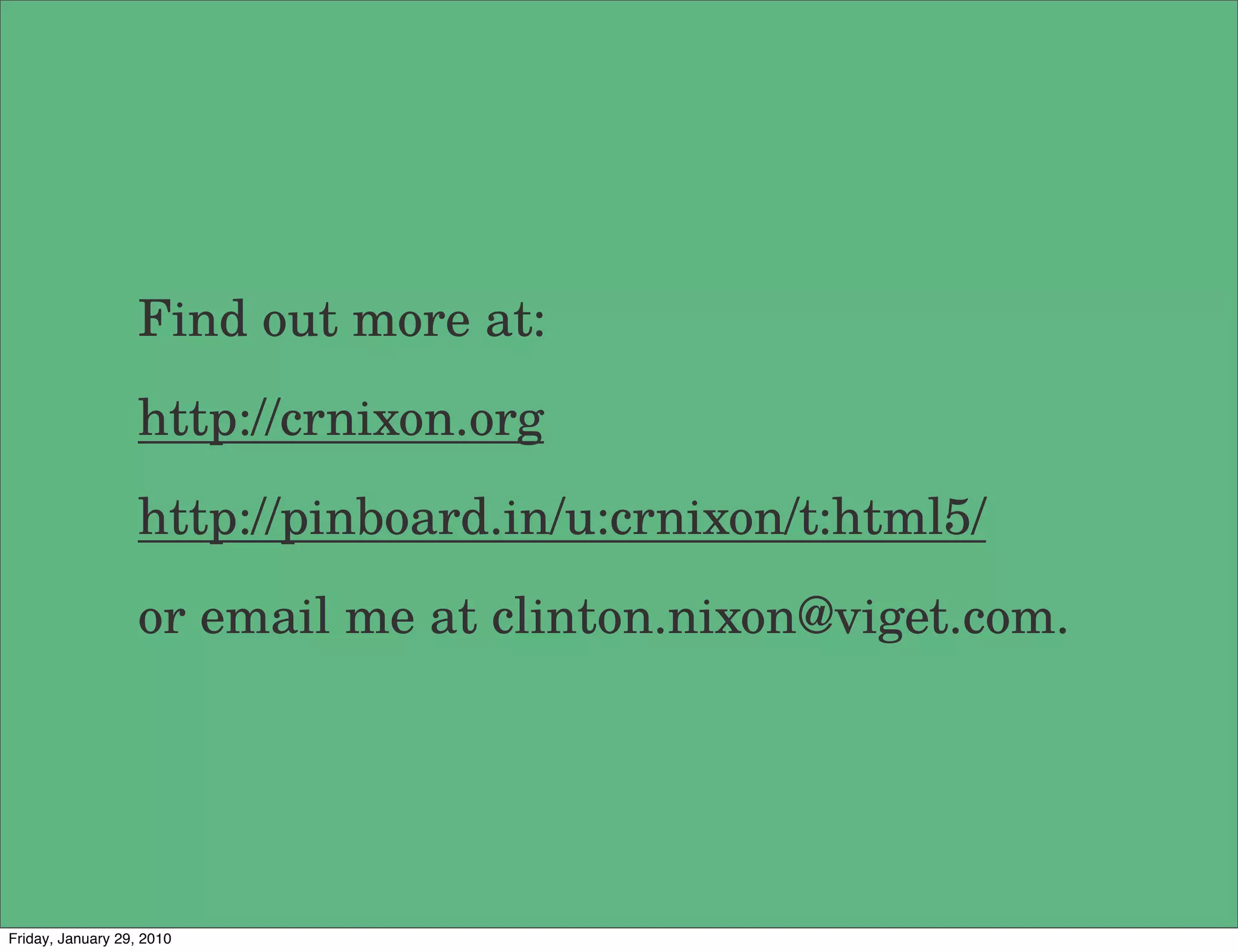 Find out more at:
                   http://crnixon.org
                   http://pinboard.in/u:crnixon/t:html5/
                   or email me at clinton.nixon@viget.com.




Friday, January 29, 2010
 