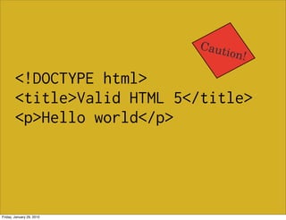 Caut
                                ion!

        <!DOCTYPE html>
        <title>Valid HTML 5</title>
        <p>Hello world</p>




Friday, January 29, 2010
 