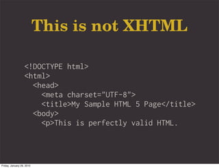This is not XHTML

                   <!DOCTYPE html>
                   <html>
                     <head>
                       <meta charset="UTF-8">
                       <title>My Sample HTML 5 Page</title>
                     <body>
                       <p>This is perfectly valid HTML.



Friday, January 29, 2010
 