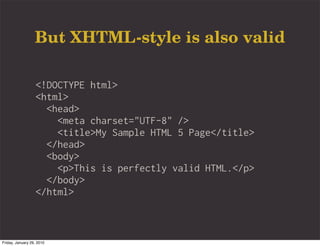 But XHTML-style is also valid

                   <!DOCTYPE html>
                   <html>
                     <head>
                       <meta charset="UTF-8" />
                       <title>My Sample HTML 5 Page</title>
                     </head>
                     <body>
                       <p>This is perfectly valid HTML.</p>
                     </body>
                   </html>



Friday, January 29, 2010
 