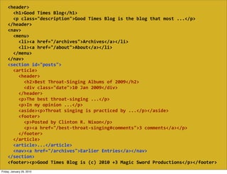 <header>
        <h1>Good  Times  Blog</h1>
        <p  class="description">Good  Times  Blog  is  the  blog  that  most  ...</p>
    </header>
    <nav>
        <menu>
            <li><a  href="/archives">Archives</a></li>
            <li><a  href="/about">About</a></li>
        </menu>
    </nav>
    <section  id="posts">
        <article>
            <header>
                <h2>Best  Throat-­‐Singing  Albums  of  2009</h2>
                <div  class="date">10  Jan  2009</div>
            </header>
            <p>The  best  throat-­‐singing  ...</p>
            <p>In  my  opinion  ...</p>
            <aside><p>Throat  singing  is  practiced  by  ...</p></aside>
            <footer>
                <p>Posted  by  Clinton  R.  Nixon</p>
                <p><a  href="/best-­‐throat-­‐singing#comments">3  comments</a></p>
            </footer>
        </article>
        <article>...</article>
        <nav><a  href="/archives">Earlier  Entries</a></nav>
    </section>
    <footer><p>Good  Times  Blog  is  (c)  2010  +3  Magic  Sword  Productions</p></footer>
Friday, January 29, 2010
 