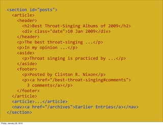 <section  id="posts">
          <article>
              <header>
                  <h2>Best  Throat-­‐Singing  Albums  of  2009</h2>
                  <div  class="date">10  Jan  2009</div>
              </header>
              <p>The  best  throat-­‐singing  ...</p>
              <p>In  my  opinion  ...</p>
              <aside>
                  <p>Throat  singing  is  practiced  by  ...</p>
              </aside>
              <footer>
                  <p>Posted  by  Clinton  R.  Nixon</p>
                  <p><a  href="/best-­‐throat-­‐singing#comments">
                      3  comments</a></p>
              </footer>
          </article>
          <article>...</article>
          <nav><a  href="/archives">Earlier  Entries</a></nav>
      </section>

Friday, January 29, 2010
 