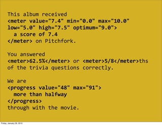 This  album  received  
       <meter  value="7.4"  min="0.0"  max="10.0"  
       low="5.0"  high="7.5"  optimum="9.0">
           a  score  of  7.4
       </meter>  on  Pitchfork.

       You  answered  
       <meter>62.5%</meter>  or  <meter>5/8</meter>ths  
       of  the  trivia  questions  correctly.

       We  are  
       <progress  value="48"  max="91">
           more  than  halfway
       </progress>
       through  with  the  movie.

Friday, January 29, 2010
 