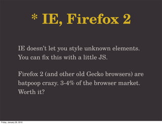 * IE, Firefox 2
                   IE doesn’t let you style unknown elements.
                   You can ﬁx this with a little JS.

                   Firefox 2 (and other old Gecko browsers) are
                   batpoop crazy. 3-4% of the browser market.
                   Worth it?



Friday, January 29, 2010
 