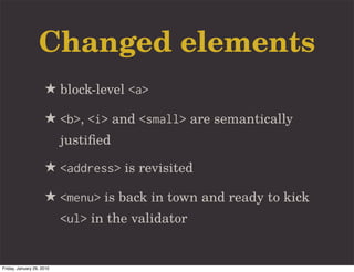 Changed elements
                     ★ block-level <a>
                     ★ <b>, <i> and <small> are semantically
                           justiﬁed

                     ★ <address> is revisited
                     ★ <menu> is back in town and ready to kick
                           <ul> in the validator


Friday, January 29, 2010
 