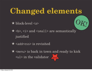 Changed elements
                     ★ block-level <a>                     OK!
                     ★ <b>, <i> and <small> are semantically
                           justiﬁed

                     ★ <address> is revisited
                     ★ <menu> is back in town and ready to kick
                           <ul> in the validator   metal




Friday, January 29, 2010
 