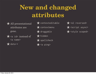 New and changed
                              attributes
                  All presentational   contexteditable   <ol reversed>
                  attributes are       contextmenu       <script async>
                  gone.                draggable         <style scoped>
                  <a id> instead of    hidden
                  <a name>             spellcheck
                  data-*               <a ping>




Friday, January 29, 2010
 