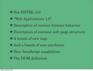 ★ Not XHTML 2.0
                 ★ “Web Applications 1.0”
                 ★ Description of current browser behavior
                 ★ Description of common web page structure
                 ★ A bunch of new tags
                 ★ And a bunch of new attributes
                 ★ New JavaScript capabilities
                 ★ The DOM deﬁnition

Friday, January 29, 2010
 
