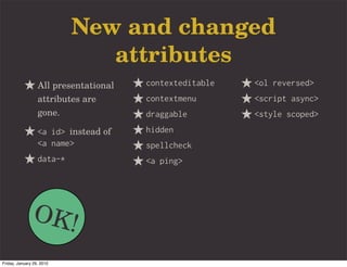 New and changed
                              attributes
                  All presentational   contexteditable   <ol reversed>
                  attributes are       contextmenu       <script async>
                  gone.                draggable         <style scoped>
                  <a id> instead of    hidden
                  <a name>             spellcheck
                  data-*               <a ping>




               OK!
Friday, January 29, 2010
 