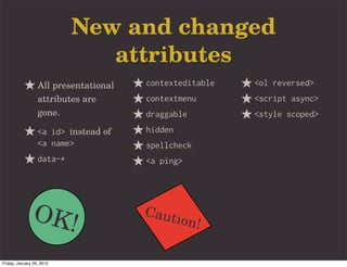 New and changed
                              attributes
                  All presentational   contexteditable   <ol reversed>
                  attributes are       contextmenu       <script async>
                  gone.                draggable         <style scoped>
                  <a id> instead of    hidden
                  <a name>             spellcheck
                  data-*               <a ping>




               OK!                     Caut
                                                ion!

Friday, January 29, 2010
 