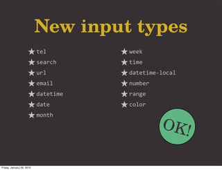 New input types
                           tel        week
                           search     time
                           url        datetime-­‐local
                           email      number
                           datetime   range
                           date       color


                                                 OK!
                           month




Friday, January 29, 2010
 