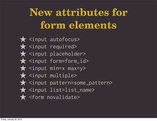 New attributes for
                            form elements
                           <input autofocus>
                           <input required>
                           <input placeholder>
                           <input form=form_id>
                           <input min=x max=y>
                           <input multiple>
                           <input pattern=some_pattern>
                           <input list=list_name>
                           <form novalidate>


Friday, January 29, 2010
 