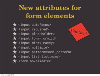 New attributes for
                            form elements
                           <input autofocus>
                           <input required>           Caut
                           <input placeholder>             ion!
                           <input form=form_id>
                           <input min=x max=y>
                           <input multiple>
                           <input pattern=some_pattern>
                           <input list=list_name>
                           <form novalidate>


Friday, January 29, 2010
 