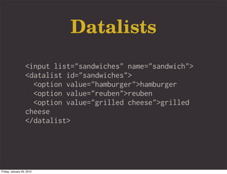 Datalists
                   <input list="sandwiches" name="sandwich">
                   <datalist id="sandwiches">
                     <option value="hamburger">hamburger
                     <option value="reuben">reuben
                     <option value="grilled cheese">grilled
                   cheese
                   </datalist>




Friday, January 29, 2010
 