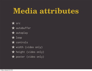 Media attributes
                           src
                           autobuffer
                           autoplay
                           loop
                           controls
                           width (video only)
                           height (video only)
                           poster (video only)



Friday, January 29, 2010
 