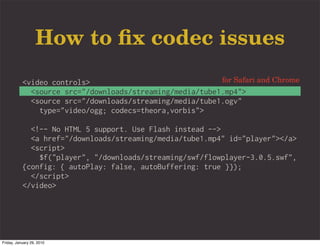 How to ﬁx codec issues
           <video controls>                               for Safari and Chrome
             <source src="/downloads/streaming/media/tube1.mp4">
             <source src="/downloads/streaming/media/tube1.ogv"
               type="video/ogg; codecs=theora,vorbis">

             <!-- No HTML 5 support. Use Flash instead -->
             <a href="/downloads/streaming/media/tube1.mp4" id="player"></a>
             <script>
               $f("player", "/downloads/streaming/swf/flowplayer-3.0.5.swf",
           {config: { autoPlay: false, autoBuffering: true }});
             </script>
           </video>




Friday, January 29, 2010
 