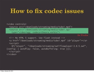 How to ﬁx codec issues
           <video controls>
             <source src="/downloads/streaming/media/tube1.mp4">
             <source src="/downloads/streaming/media/tube1.ogv"
               type="video/ogg; codecs=theora,vorbis">
                                                                    for Firefox
             <!-- No HTML 5 support. Use Flash instead -->
             <a href="/downloads/streaming/media/tube1.mp4" id="player"></a>
             <script>
               $f("player", "/downloads/streaming/swf/flowplayer-3.0.5.swf",
           {config: { autoPlay: false, autoBuffering: true }});
             </script>
           </video>




Friday, January 29, 2010
 