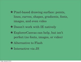 ★ Pixel-based drawing surface: points,
                           lines, curves, shapes, gradients, fonts,
                           images, and even video
                     ★ Doesn’t work with IE natively
                     ★ ExplorerCanvas can help, but isn’t
                           perfect (no fonts, images, or video)
                     ★ Alternative to Flash
                     ★ Interactive via JS


Friday, January 29, 2010
 
