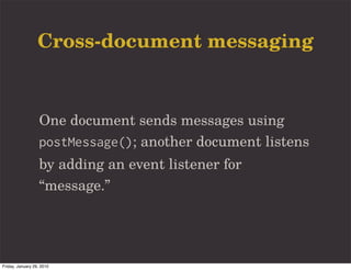Cross-document messaging


                   One document sends messages using
                   postMessage(); another document listens
                   by adding an event listener for
                   “message.”




Friday, January 29, 2010
 