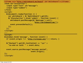 <iframe  src="http://whiteboard.me/board"  id="whiteboard"></iframe>
        <form  id="localwriter">
            <input  type="text"  id="message">
            <input  type="submit">
        </form>
        <script>
            $(document).ready(function  ()  {
                var  whiteboard  =  $('#whiteboard').get(0);
                $('#localwriter').bind('submit',  function  (event)  {
                    whiteboard.postMessage($('#message').val(),
                                                                    'http://writeboard.me/');
                    event.preventDefault();
                });
            });
        </script>
        -­‐-­‐-­‐
        <script>
        $(window).bind('message',  function  (event)  {
            if  (event.origin  !==  'http://crnixon.org')  {  return;  }
            
            $("#output").get(0).textContent  +=  "<p>"  +
                "so-­‐and-­‐so  said:  "  +  event.data;

            event.source.postMessage("message  posted",
                                                              event.origin);
        });
        </script>


Friday, January 29, 2010
 