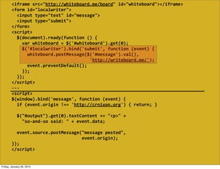 <iframe  src="http://whiteboard.me/board"  id="whiteboard"></iframe>
        <form  id="localwriter">
            <input  type="text"  id="message">
            <input  type="submit">
        </form>
        <script>
            $(document).ready(function  ()  {
                var  whiteboard  =  $('#whiteboard').get(0);
                $('#localwriter').bind('submit',  function  (event)  {
                    whiteboard.postMessage($('#message').val(),
                                                                    'http://writeboard.me/');
                    event.preventDefault();
                });
            });
        </script>
        -­‐-­‐-­‐
        <script>
        $(window).bind('message',  function  (event)  {
            if  (event.origin  !==  'http://crnixon.org')  {  return;  }
            
            $("#output").get(0).textContent  +=  "<p>"  +
                "so-­‐and-­‐so  said:  "  +  event.data;

            event.source.postMessage("message  posted",
                                                              event.origin);
        });
        </script>


Friday, January 29, 2010
 