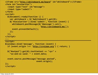 <iframe  src="http://whiteboard.me/board"  id="whiteboard"></iframe>
        <form  id="localwriter">
            <input  type="text"  id="message">
            <input  type="submit">
        </form>
        <script>
            $(document).ready(function  ()  {
                var  whiteboard  =  $('#whiteboard').get(0);
                $('#localwriter').bind('submit',  function  (event)  {
                    whiteboard.postMessage($('#message').val(),
                                                                    'http://writeboard.me/');
                    event.preventDefault();
                });
            });
        </script>
        -­‐-­‐-­‐
        <script>
        $(window).bind('message',  function  (event)  {
            if  (event.origin  !==  'http://crnixon.org')  {  return;  }
            
            $("#output").get(0).textContent  +=  "<p>"  +
                "so-­‐and-­‐so  said:  "  +  event.data;

            event.source.postMessage("message  posted",
                                                              event.origin);
        });
        </script>


Friday, January 29, 2010
 