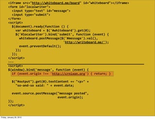 <iframe  src="http://whiteboard.me/board"  id="whiteboard"></iframe>
        <form  id="localwriter">
            <input  type="text"  id="message">
            <input  type="submit">
        </form>
        <script>
            $(document).ready(function  ()  {
                var  whiteboard  =  $('#whiteboard').get(0);
                $('#localwriter').bind('submit',  function  (event)  {
                    whiteboard.postMessage($('#message').val(),
                                                                    'http://writeboard.me/');
                    event.preventDefault();
                });
            });
        </script>
        -­‐-­‐-­‐
        <script>
        $(window).bind('message',  function  (event)  {
            if  (event.origin  !==  'http://crnixon.org')  {  return;  }
            
            $("#output").get(0).textContent  +=  "<p>"  +
                "so-­‐and-­‐so  said:  "  +  event.data;

            event.source.postMessage("message  posted",
                                                              event.origin);
        });
        </script>


Friday, January 29, 2010
 