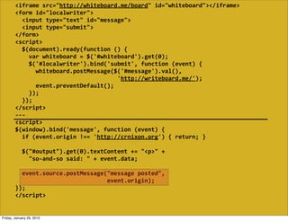 <iframe  src="http://whiteboard.me/board"  id="whiteboard"></iframe>
        <form  id="localwriter">
            <input  type="text"  id="message">
            <input  type="submit">
        </form>
        <script>
            $(document).ready(function  ()  {
                var  whiteboard  =  $('#whiteboard').get(0);
                $('#localwriter').bind('submit',  function  (event)  {
                    whiteboard.postMessage($('#message').val(),
                                                                    'http://writeboard.me/');
                    event.preventDefault();
                });
            });
        </script>
        -­‐-­‐-­‐
        <script>
        $(window).bind('message',  function  (event)  {
            if  (event.origin  !==  'http://crnixon.org')  {  return;  }
            
            $("#output").get(0).textContent  +=  "<p>"  +
                "so-­‐and-­‐so  said:  "  +  event.data;

            event.source.postMessage("message  posted",
                                                              event.origin);
        });
        </script>


Friday, January 29, 2010
 